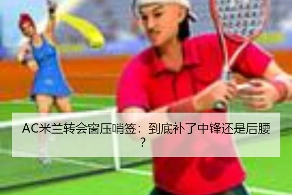AC米兰转会窗压哨签：到底补了中锋还是后腰？